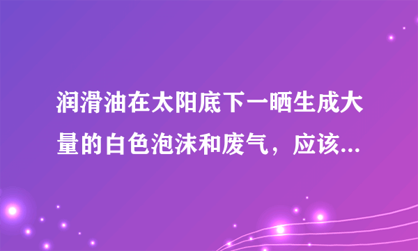 润滑油在太阳底下一晒生成大量的白色泡沫和废气，应该是产品质量问题，但是可能的原因是什么呢？