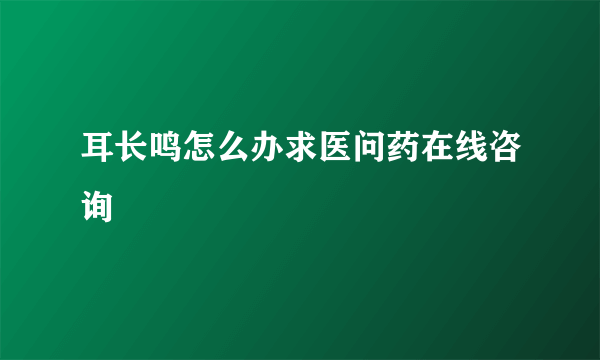 耳长鸣怎么办求医问药在线咨询