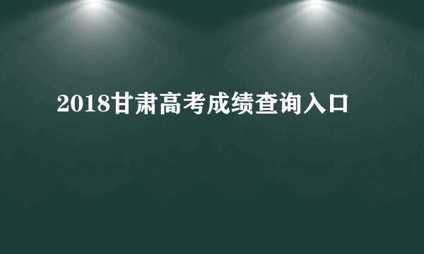 2018甘肃高考成绩查询入口