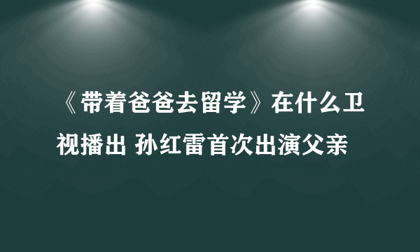 《带着爸爸去留学》在什么卫视播出 孙红雷首次出演父亲