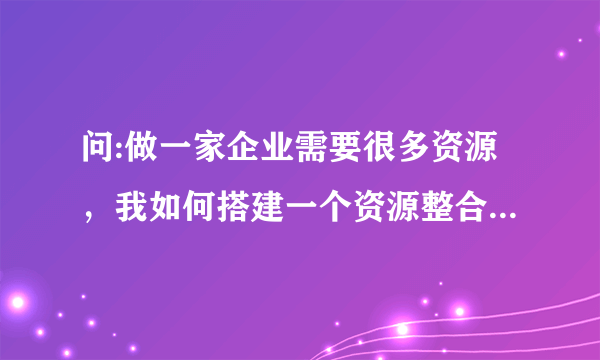 问:做一家企业需要很多资源，我如何搭建一个资源整合的平台？