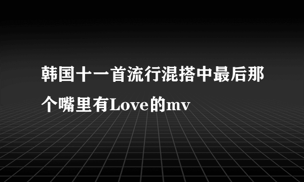 韩国十一首流行混搭中最后那个嘴里有Love的mv