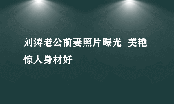 刘涛老公前妻照片曝光  美艳惊人身材好