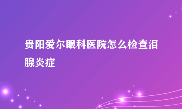 贵阳爱尔眼科医院怎么检查泪腺炎症