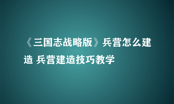 《三国志战略版》兵营怎么建造 兵营建造技巧教学