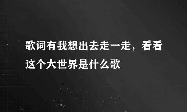 歌词有我想出去走一走，看看这个大世界是什么歌