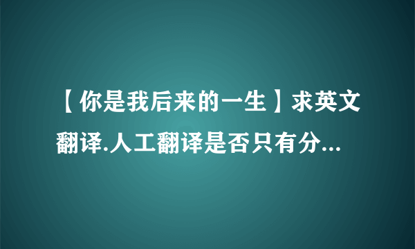 【你是我后来的一生】求英文翻译.人工翻译是否只有分别之后的期待我才能体会你是我的最...