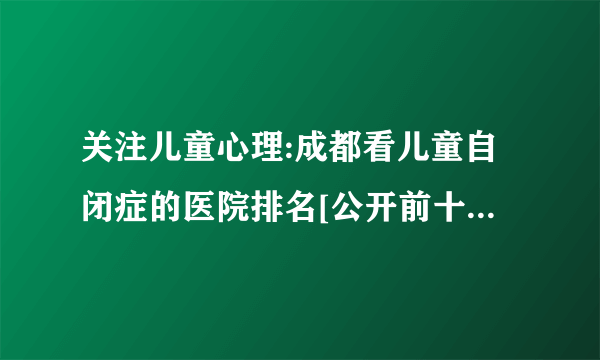 关注儿童心理:成都看儿童自闭症的医院排名[公开前十]_成都治疗儿童自闭症的好医院