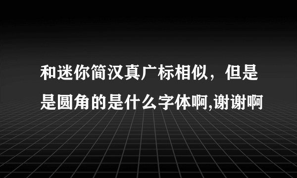 和迷你简汉真广标相似，但是是圆角的是什么字体啊,谢谢啊