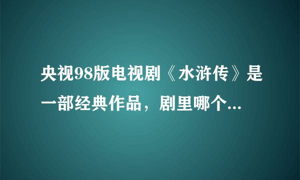 央视98版电视剧《水浒传》是一部经典作品，剧里哪个人物刻画的让你印象深刻？