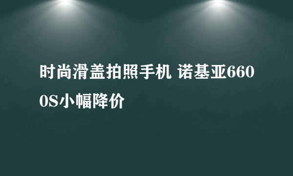 时尚滑盖拍照手机 诺基亚6600S小幅降价