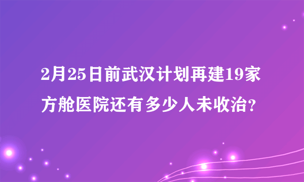 2月25日前武汉计划再建19家方舱医院还有多少人未收治？