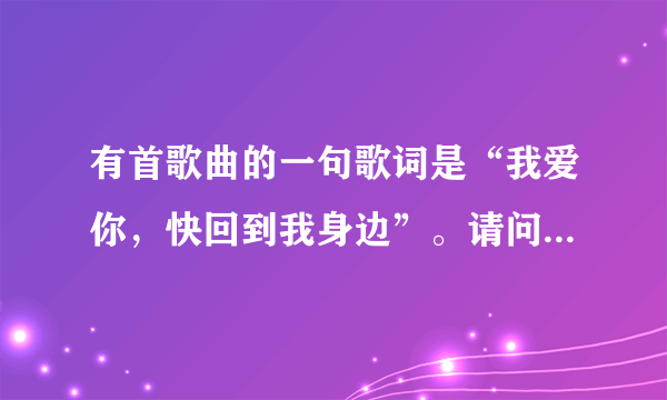 有首歌曲的一句歌词是“我爱你，快回到我身边”。请问是什么歌