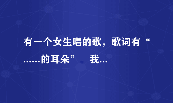 有一个女生唱的歌，歌词有“......的耳朵”。我搜了好半天都没搜到，好像歌名中有个“爱”字，有知道的吗