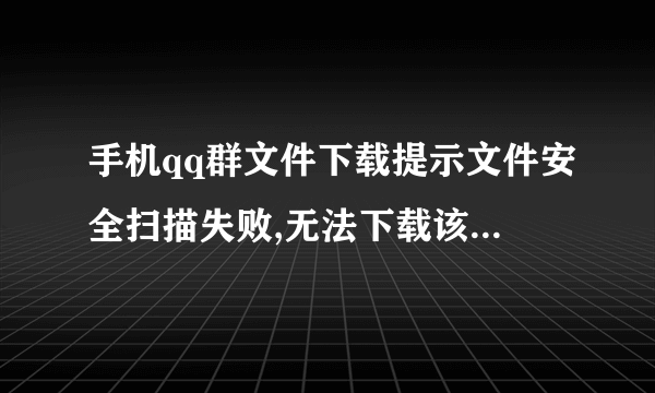 手机qq群文件下载提示文件安全扫描失败,无法下载该文件,怎么处理,怎么才能关闭手机qq的文件安全扫描