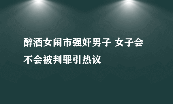 醉酒女闹市强奸男子 女子会不会被判罪引热议