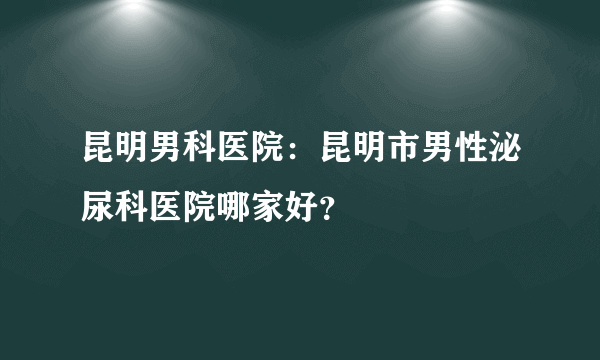 昆明男科医院：昆明市男性泌尿科医院哪家好？