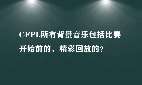 CFPL所有背景音乐包括比赛开始前的，精彩回放的？