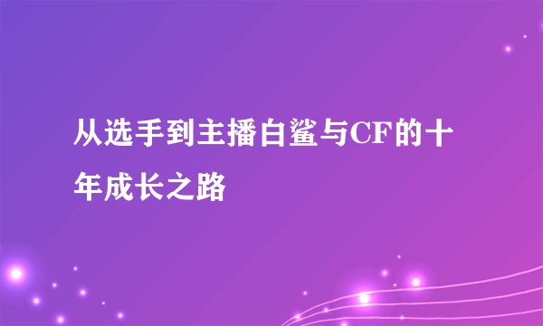 从选手到主播白鲨与CF的十年成长之路