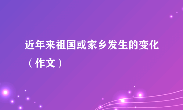 近年来祖国或家乡发生的变化（作文）