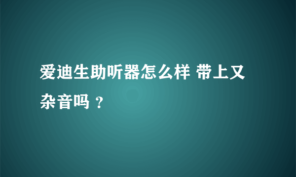 爱迪生助听器怎么样 带上又杂音吗 ？