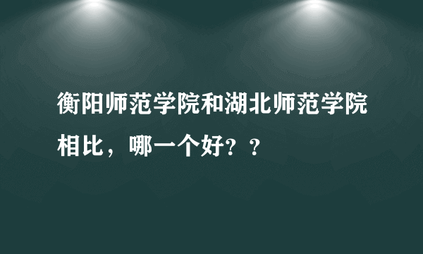 衡阳师范学院和湖北师范学院相比，哪一个好？？