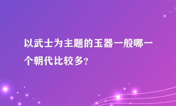 以武士为主题的玉器一般哪一个朝代比较多？