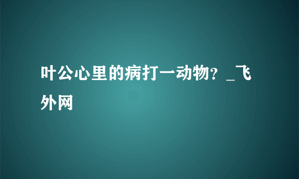 叶公心里的病打一动物？_飞外网