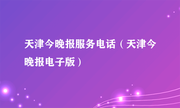 天津今晚报服务电话（天津今晚报电子版）