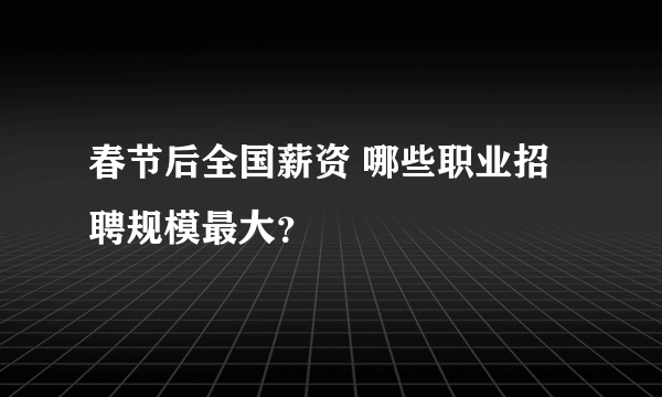 春节后全国薪资 哪些职业招聘规模最大？