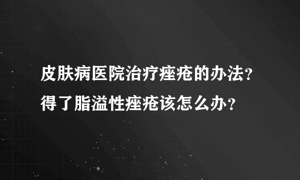 皮肤病医院治疗痤疮的办法？得了脂溢性痤疮该怎么办？