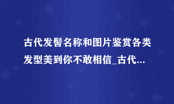 古代发髻名称和图片鉴赏各类发型美到你不敢相信_古代发髻名称和图片_飞外网