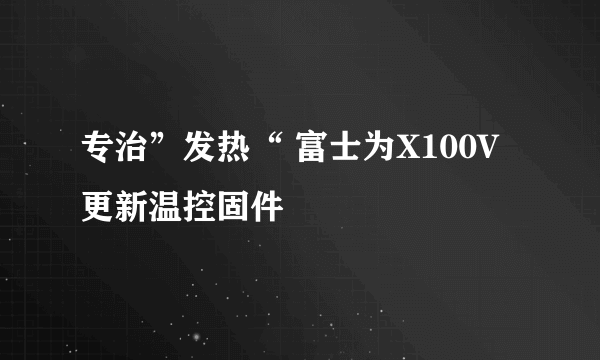 专治”发热“ 富士为X100V更新温控固件