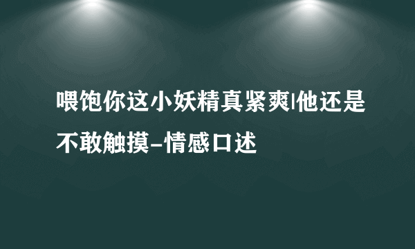 喂饱你这小妖精真紧爽|他还是不敢触摸-情感口述