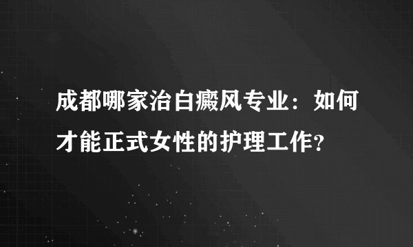 成都哪家治白癜风专业：如何才能正式女性的护理工作？