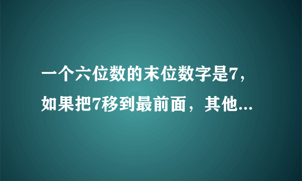 一个六位数的末位数字是7，如果把7移到最前面，其他五个数字顺序不动，新数是原来的5倍，则原来的6位