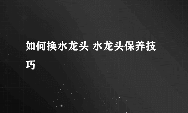 如何换水龙头 水龙头保养技巧