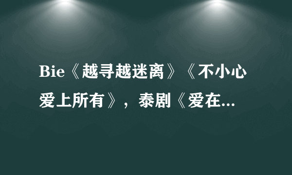 Bie《越寻越迷离》《不小心爱上所有》，泰剧《爱在路上/爱在旅途》主题曲 发到我的qq邮箱jason1173223190