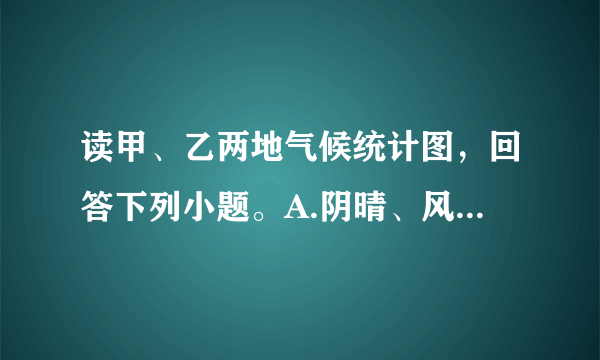 读甲、乙两地气候统计图，回答下列小题。A.阴晴、风雨B.气温、降水C.干、湿D.降水、风向A.夏季降水量甲大于乙B.冬季降水量甲大于乙C.最低气温都出现在7月D.气温年较差甲小于乙