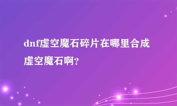 dnf虚空魔石碎片在哪里合成虚空魔石啊？