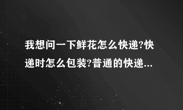 我想问一下鲜花怎么快递?快递时怎么包装?普通的快递公司如申通、韵达之类的快递可以寄吗?