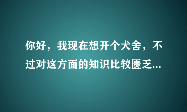 你好，我现在想开个犬舍，不过对这方面的知识比较匮乏，想请教一下您，具体的犬舍怎么弄，交个朋友吧，