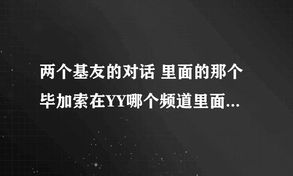 两个基友的对话 里面的那个毕加索在YY哪个频道里面丫？ 6199里没等到、谁知道现在转到哪个频道去了呢？