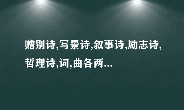 赠别诗,写景诗,叙事诗,励志诗,哲理诗,词,曲各两首,要分清的