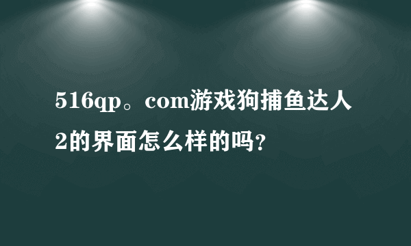 516qp。com游戏狗捕鱼达人2的界面怎么样的吗？