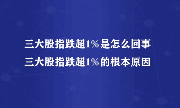 三大股指跌超1%是怎么回事 三大股指跌超1%的根本原因