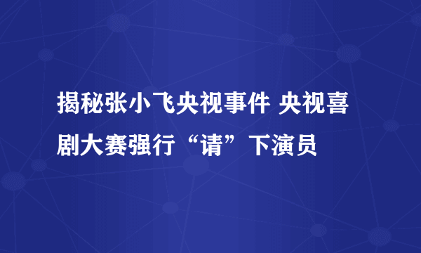 揭秘张小飞央视事件 央视喜剧大赛强行“请”下演员