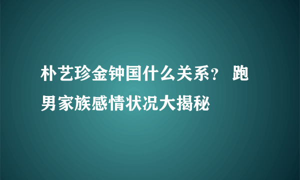 朴艺珍金钟国什么关系？ 跑男家族感情状况大揭秘