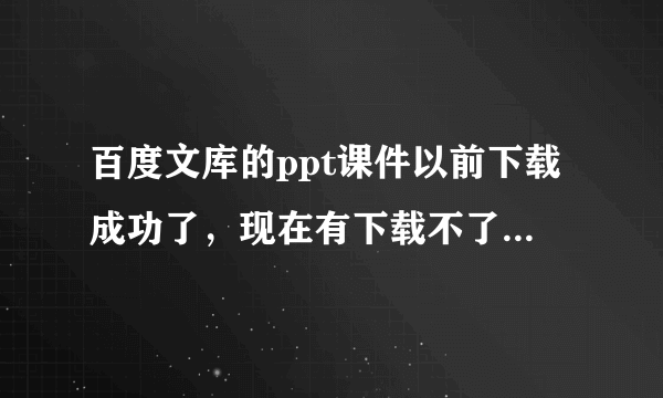 百度文库的ppt课件以前下载成功了，现在有下载不了，是什么原因