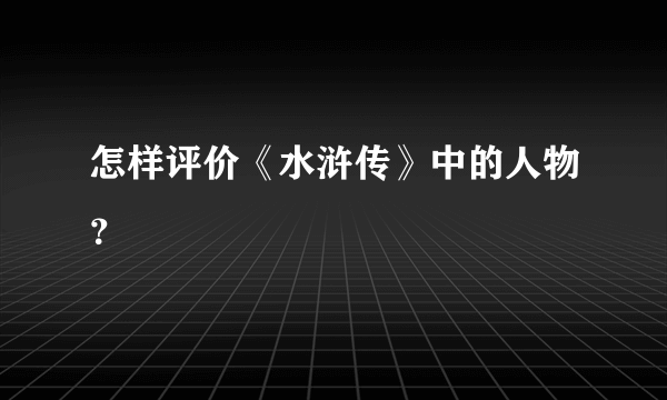 怎样评价《水浒传》中的人物？